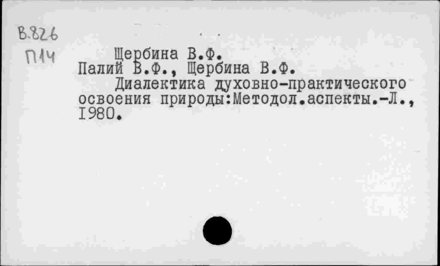 ﻿вш	• •
Щербина В.Ф.
Палий В.Ф., Щербина В.Ф.
Диалектика духовно-практического освоения природы:Методол.аспекты.-Л.. 1980.